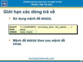 2424
TRƯỜNG ĐẠI HỌC KHOA HỌC TỰ NHIÊN TP.HCM
TRUNG TÂM TIN HỌC
Giới hạn các dòng trả về
• Sử dụng mệnh đề WHERE.
• Mệnh đề WHERE theo sau mệnh đề
FROM.
SELECT *|{[DISTINCT] cot|bieu_thuc [bi_danh],...}
FROM bang
[WHERE dieu_kien]
 