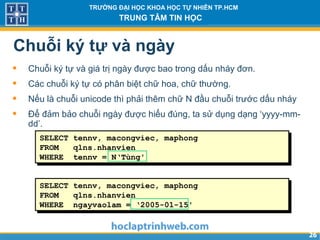 2626
TRƯỜNG ĐẠI HỌC KHOA HỌC TỰ NHIÊN TP.HCM
TRUNG TÂM TIN HỌC
Chuỗi ký tự và ngày
• Chuỗi ký tự và giá trị ngày được bao trong dấu nháy đơn.
• Các chuỗi ký tự có phân biệt chữ hoa, chữ thường.
• Nếu là chuỗi unicode thì phải thêm chữ N đầu chuỗi trước dấu nháy
• Để đảm bảo chuỗi ngày được hiểu đúng, ta sử dụng dạng ‘yyyy-mm-
dd’.
SELECT tennv, macongviec, maphong
FROM qlns.nhanvien
WHERE tennv = N‘Tùng'
SELECT tennv, macongviec, maphong
FROM qlns.nhanvien
WHERE ngayvaolam = ‘2005-01-15'
 