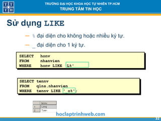 3232
TRƯỜNG ĐẠI HỌC KHOA HỌC TỰ NHIÊN TP.HCM
TRUNG TÂM TIN HỌC
Sử dụng LIKE
− % đại diện cho không hoặc nhiều ký tự.
− _ đại diện cho 1 ký tự.
SELECT honv
FROM nhanvien
WHERE honv LIKE ‘L%'
SELECT tennv
FROM qlns.nhanvien
WHERE tennv LIKE '_o%';
 