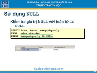 3333
TRƯỜNG ĐẠI HỌC KHOA HỌC TỰ NHIÊN TP.HCM
TRUNG TÂM TIN HỌC
Sử dụng NULL
Kiểm tra giá trị NULL với toán tử IS
NULL.
SELECT honv, tennv, manguoiquanly
FROM qlns.nhanvien
WHERE manguoiquanly IS NULL;
 