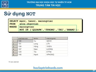 3737
TRƯỜNG ĐẠI HỌC KHOA HỌC TỰ NHIÊN TP.HCM
TRUNG TÂM TIN HỌC
SELECT manv, tennv, macongviec
FROM qlns.nhanvien
WHERE macongviec
NOT IN (‘QLDAPM‘,’TPHONG’,’THI’,’BHANG’);
Sử dụng NOT
 