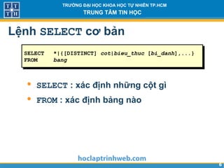 66
TRƯỜNG ĐẠI HỌC KHOA HỌC TỰ NHIÊN TP.HCM
TRUNG TÂM TIN HỌC
Lệnh SELECT cơ bản
SELECT *|{[DISTINCT] cot|bieu_thuc [bi_danh],...}
FROM bang
• SELECT : xác định những cột gì
• FROM : xác định bảng nào
 
