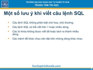 99
TRƯỜNG ĐẠI HỌC KHOA HỌC TỰ NHIÊN TP.HCM
TRUNG TÂM TIN HỌC
Một số lưu ý khi viết câu lệnh SQL
• Câu lệnh SQL không phân biệt chữ hoa, chữ thường.
• Câu lệnh SQL có thể viết trên 1 hoặc nhiều dòng.
• Các từ khóa không được viết tắt hoặc tách ra thành nhiều
dòng.
• Các mệnh đề khác nhau nên đặt trên những dòng khác nhau
 