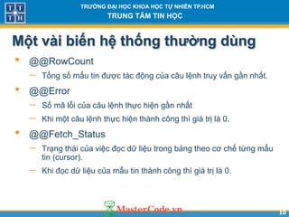1010
TR NG Đ I H C KHOA H C T NHIÊN TP.HCM
TRUNG TÂM TIN H C
Một vài biến hệ thống th ng dùng
• @@RowCount
 Tổng số mẩu tin được tác động của câu lệnh truy vấn gần nhất.
• @@Error
 Số mã lỗi của câu lệnh thực hiện gần nhất
 Khi một câu lệnh thực hiện thành công thì giá trị là 0.
• @@Fetch_Status
 Trạng thái của việc đọc dữ liệu trong bảng theo cơ chế từng mẩu
tin (cursor).
 Khi đọc dữ liệu của mẩu tin thành công thì giá trị là 0.
 