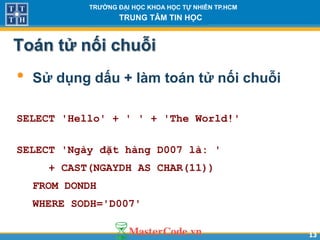 1313
TR NG Đ I H C KHOA H C T NHIÊN TP.HCM
TRUNG TÂM TIN H C
Toán tử nối chuỗi
• Sử dụng dấu + làm toán tử nối chuỗi
SELECT 'Hello' + ' ' + 'The World!'
SELECT 'Ngày đặt hàng D007 là: '
+ CAST(NGAYDH AS CHAR(11))
FROM DONDH
WHERE SODH='D007'
 