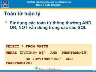 1515
TR NG Đ I H C KHOA H C T NHIÊN TP.HCM
TRUNG TÂM TIN H C
Toán tử luận lý
• Sử dụng các toán tử thông th ng AND,
OR, NOT vẫn dùng trong các câu SQL
SELECT * FROM VATTU
WHERE (DVTINH='Bộ' AND PHANTRAM>10)
OR (DVTINH='Cái' AND
PHANTRAM>20)
 