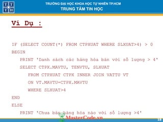 1818
TR NG Đ I H C KHOA H C T NHIÊN TP.HCM
TRUNG TÂM TIN H C
Ví Dụ :
IF (SELECT COUNT(*) FROM CTPXUAT WHERE SLXUAT>4) > 0
BEGIN
PRINT 'Danh sách các hàng hóa bán với số lượng > 4'
SELECT CTPX.MAVTU, TENVTU, SLXUAT
FROM CTPXUAT CTPX INNER JOIN VATTU VT
ON VT.MAVTU=CTPX.MAVTU
WHERE SLXUAT>4
END
ELSE
PRINT 'Chưa bán hàng hóa nào với số lượng >4'
 