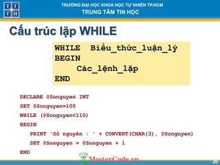 2020
TR NG Đ I H C KHOA H C T NHIÊN TP.HCM
TRUNG TÂM TIN H C
Cấu trúc lặp WHILE
DECLARE @Songuyen INT
SET @Songuyen=100
WHILE (@Songuyen<110)
BEGIN
PRINT 'Số nguyên : ' + CONVERT(CHAR(3), @Songuyen)
SET @Songuyen = @Songuyen + 1
END
WHILE Biểu_thức_luận_lý
BEGIN
Các_lệnh_lặp
END
 