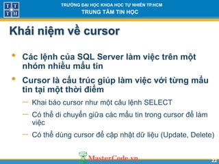 2222
TR NG Đ I H C KHOA H C T NHIÊN TP.HCM
TRUNG TÂM TIN H C
Khái niệm về cursor
• Các lệnh của SQL Server làm việc trên một
nhóm nhiều mẩu tin
• Cursor là cấu trúc giúp làm việc v i từng mẩu
tin t i một th i điểm
 Khai báo cursor như một câu lệnh SELECT
 Có thể di chuyển giữa các mẩu tin trong cursor để làm
việc
 Có thể dùng cursor để cập nhật dữ liệu (Update, Delete)
 