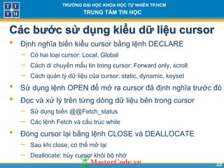 2323
TR NG Đ I H C KHOA H C T NHIÊN TP.HCM
TRUNG TÂM TIN H C
Các b c sử dụng kiểu d liệu cursor
• Định nghĩa biến kiểu cursor bằng lệnh DECLARE
 Có hai loại cursor: Local, Global
 Cách di chuyển mẩu tin trong cursor: Forward only, scroll
 Cách quản lý dữ liệu của cursor: static, dynamic, keyset
• Sử dụng lệnh OPEN để mở ra cursor đã định nghĩa trước đó
• Đọc và xử lý trên từng dòng dữ liệu bên trong cursor
 Sử dụng biến @@Fetch_status
 Các lệnh Fetch và cấu trúc while
• Đóng cursor lại bằng lệnh CLOSE và DEALLOCATE
 Sau khi close, có thể mở lại
 Deallocate: hủy cursor khỏi bộ nhớ
 
