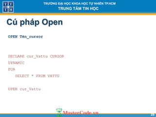 2525
TR NG Đ I H C KHOA H C T NHIÊN TP.HCM
TRUNG TÂM TIN H C
Cú pháp Open
OPEN Tên_cursor
DECLARE cur_Vattu CURSOR
DYNAMIC
FOR
SELECT * FROM VATTU
OPEN cur_Vattu
 
