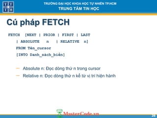 2626
TR NG Đ I H C KHOA H C T NHIÊN TP.HCM
TRUNG TÂM TIN H C
Cú pháp FETCH
FETCH [NEXT | PRIOR | FIRST | LAST
| ABSOLUTE n | RELATIVE n]
FROM Tên_cursor
[INTO Danh_sách_biến]
 Absolute n: Đọc dòng thứ n trong cursor
 Relative n: Đọc dòng thứ n kể từ vị trí hiện hành
 