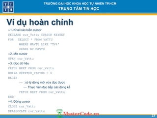 2727
TR NG Đ I H C KHOA H C T NHIÊN TP.HCM
TRUNG TÂM TIN H C
Ví dụ hoàn chỉnh
--1. Khai báo biến cursor
DECLARE cur_Vattu CURSOR KEYSET
FOR SELECT * FROM VATTU
WHERE MAVTU LIKE 'TV%'
ORDER BY MAVTU
--2. Mở cursor
OPEN cur_Vattu
--3. Đọc dữ liệu
FETCH NEXT FROM cur_Vattu
WHILE @@FETCH_STATUS = 0
BEGIN
-- Xử lý dòng mới vừa đọc được
-- Thực hiện đọc tiếp các dòng kế
FETCH NEXT FROM cur_Vattu
END
--4. Đóng cursor
CLOSE cur_Vattu
DEALLOCATE cur_Vattu
 
