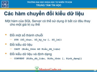 2929
TR NG Đ I H C KHOA H C T NHIÊN TP.HCM
TRUNG TÂM TIN H C
Các hàm chuyển đổi kiểu d liệu
Một hàm của SQL Server có thể sử dụng ở bất cứ đâu thay
cho một giá trị cụ thể
• Đổi một số thành chuỗi
 STR (Số_thực, Số_ký_tự [, Số_lẻ])
• Đổi kiểu dữ liệu
 CAST (Biểu_thức AS Kiểu_dữ_liệu)
• Đổi kiểu dữ liệu và định dạng
 CONVERT (Kiểu_dữ_liệu, Biểu_thức [, Định_dạng])
 