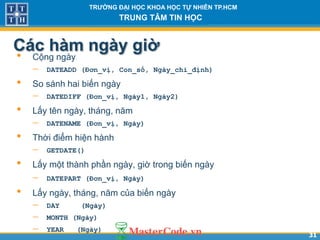 3131
TR NG Đ I H C KHOA H C T NHIÊN TP.HCM
TRUNG TÂM TIN H C
Các hàm ngày gi
• Cộng ngày
 DATEADD (Đơn_vị, Con_số, Ngày_chỉ_định)
• So sánh hai biến ngày
 DATEDIFF (Đơn_vị, Ngày1, Ngày2)
• Lấy tên ngày, tháng, năm
 DATENAME (Đơn_vị, Ngày)
• Thời điểm hiện hành
 GETDATE()
• Lấy một thành phần ngày, giờ trong biến ngày
 DATEPART (Đơn_vị, Ngày)
• Lấy ngày, tháng, năm của biến ngày
 DAY (Ngày)
 MONTH (Ngày)
 YEAR (Ngày)
 