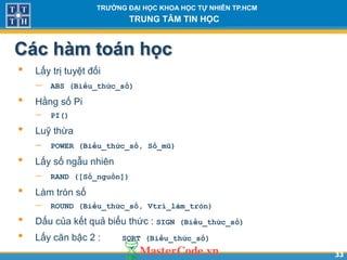 3333
TR NG Đ I H C KHOA H C T NHIÊN TP.HCM
TRUNG TÂM TIN H C
Các hàm toán h c
• Lấy trị tuyệt đối
 ABS (Biểu_thức_số)
• Hằng số Pi
 PI()
• Luỹ thừa
 POWER (Biểu_thức_số, Số_mũ)
• Lấy số ngẫu nhiên
 RAND ([Số_nguồn])
• Làm tròn số
 ROUND (Biểu_thức_số, Vtrí_làm_tròn)
• Dấu của kết quả biểu thức : SIGN (Biểu_thức_số)
• Lấy căn bậc 2 : SQRT (Biểu_thức_số)
 
