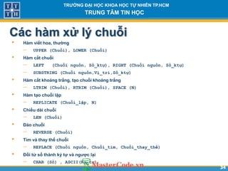 3434
TR NG Đ I H C KHOA H C T NHIÊN TP.HCM
TRUNG TÂM TIN H C
Các hàm xử lý chuỗi
• Hàm viết hoa, th ng
 UPPER (Chuỗi), LOWER (Chuỗi)
• Hàm cắt chuỗi
 LEFT (Chuỗi nguồn, Số_ktự), RIGHT (Chuỗi nguồn, Số_ktự)
 SUBSTRING (Chuỗi nguồn,Vị_trí,Số_ktự)
• Hàm cắt khoảng trắng, t o chuỗi khoảng trắng
 LTRIM (Chuỗi), RTRIM (Chuỗi), SPACE (N)
• Hàm t o chuỗi lặp
 REPLICATE (Chuỗi_lặp, N)
• Chiều dài chuỗi
 LEN (Chuỗi)
• Đảo chuỗi
 REVERSE (Chuỗi)
• Tìm và thay thế chuỗi
 REPLACE (Chuỗi nguồn, Chuỗi_tìm, Chuỗi_thay_thế)
• Đổi từ số thành ký t và ng ợc l i
 CHAR (Số) , ASCII(Ký_tự)
 