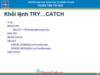 3737
TR NG Đ I H C KHOA H C T NHIÊN TP.HCM
TRUNG TÂM TIN H C
Khối lệnh TRY…CATCH
Ví dụ :
BEGIN TRY
SELECT * FROM BangKhongTonTai;
END TRY
BEGIN CATCH
SELECT
ERROR_NUMBER() as ErrorNumber,
ERROR_MESSAGE() as ErrorMessage;
END CATCH
 