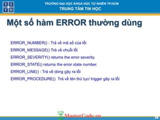3838
TR NG Đ I H C KHOA H C T NHIÊN TP.HCM
TRUNG TÂM TIN H C
Một số hàm ERROR th ng dùng
ERROR_NUMBER() : Trả về mã số của lỗi
ERROR_MESSAGE() Trả về chuỗi lỗi
ERROR_SEVERITY() returns the error severity.
ERROR_STATE() returns the error state number.
ERROR_LINE() : Trả về dòng gây ra lỗi
ERROR_PROCEDURE() Trả về tên thủ tục/ trigger gây ra lỗi
 