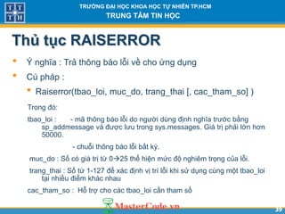 3939
TR NG Đ I H C KHOA H C T NHIÊN TP.HCM
TRUNG TÂM TIN H C
Thủ tục RAISERROR
• Ý nghĩa : Trả thông báo lỗi về cho ứng dụng
• Cú pháp :
• Raiserror(tbao_loi, muc_do, trang_thai [, cac_tham_so] )
Trong đó:
tbao_loi : - mã thông báo lỗi do người dùng định nghĩa trước bằng
sp_addmessage và được lưu trong sys.messages. Giá trị phải lớn hơn
50000.
- chuỗi thông báo lỗi bất kỳ.
muc_do : Số có giá trị từ 025 thể hiện mức độ nghiêm trọng của lỗi.
trang_thai : Số từ 1-127 để xác định vị trí lỗi khi sử dụng cùng một tbao_loi
tại nhiều điểm khác nhau
cac_tham_so : Hỗ trợ cho các tbao_loi cần tham số
 