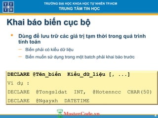 44
TR NG Đ I H C KHOA H C T NHIÊN TP.HCM
TRUNG TÂM TIN H C
Khai báo biến cục bộ
• Dùng để l u tr các giá tr t m th i trong quá trình
tính toán
 Biến phải có kiểu dữ liệu
 Biến muốn sử dụng trong một batch phải khai báo trước
DECLARE @Tên_biến Kiểu_dữ_liệu [, ...]
Ví dụ :
DECLARE @Tongsldat INT, @Hotenncc CHAR(50)
DECLARE @Ngayxh DATETIME
 