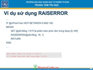 4040
TR NG Đ I H C KHOA H C T NHIÊN TP.HCM
TRUNG TÂM TIN H C
Ví dụ sử dụng RAISERROR
…
IF @nPhanTram NOT BETWEEN 0 AND 100
BEGIN
SET @sErrMsg = N‘Tỉ lệ phầm trăm phải nằm trong đoạn [0,100]’
RAISERROR(@sErrMsg, 16, 1)
RETURN
END
…
Msg 50000, Level 16, State 1, Line 6
Tỉ lệ phầm trăm phải nằm trong đoạn [0,100]
 