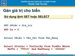55
TR NG Đ I H C KHOA H C T NHIÊN TP.HCM
TRUNG TÂM TIN H C
Gán giá tr cho biến
SET @Biến = Giá_trị
SET @a = 5
Select @Biến = Tên_Cột From Tên_Bảng
Select @ConLai = TonCuoiKy From TonKho Where
MaVTu = ‘VT010’ And NamThang = ‘200402’
Sử dụng lệnh SET hoặc SELECT
 