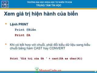 66
TR NG Đ I H C KHOA H C T NHIÊN TP.HCM
TRUNG TÂM TIN H C
Xem giá tr hiện hành của biến
• Lệnh PRINT
Print @Biến
Print @A
• Khi có kết hợp với chuỗi, phải đổi kiểu dữ liệu sang kiểu
chuỗi bằng hàm CAST hay CONVERT
Print ‘Giá trị của @A ‘ + cast(@A as char(4))
 