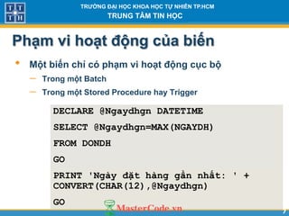 77
TR NG Đ I H C KHOA H C T NHIÊN TP.HCM
TRUNG TÂM TIN H C
Ph m vi ho t động của biến
• Một biến chỉ có ph m vi ho t động cục bộ
 Trong một Batch
 Trong một Stored Procedure hay Trigger
DECLARE @Ngaydhgn DATETIME
SELECT @Ngaydhgn=MAX(NGAYDH)
FROM DONDH
GO
PRINT 'Ngày đặt hàng gần nhất: ' +
CONVERT(CHAR(12),@Ngaydhgn)
GO
 