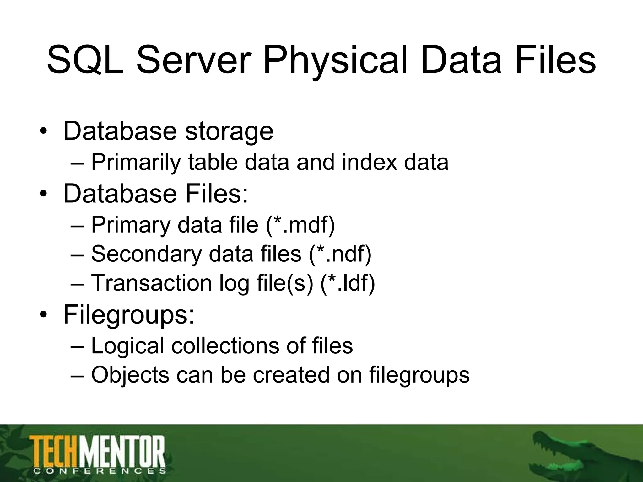 SQL Server Physical Data Files Database storage Primarily table data and index data Database Files: Primary data file (*.mdf) Secondary data files (*.ndf) Transaction log file(s) (*.ldf) Filegroups:  Logical collections of files Objects can be created on filegroups 