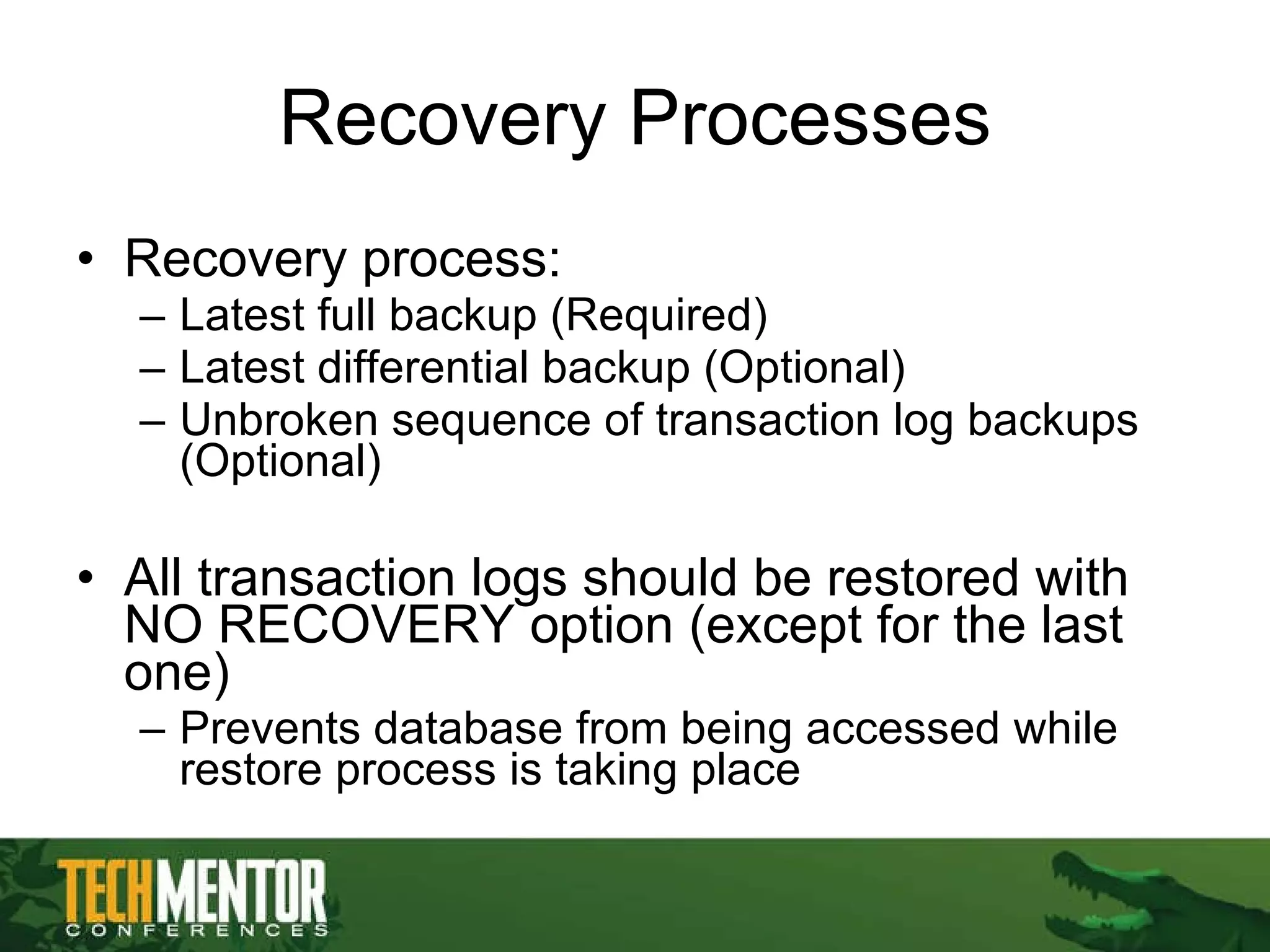 Recovery Processes Recovery process: Latest full backup (Required) Latest differential backup (Optional) Unbroken sequence of transaction log backups (Optional) All transaction logs should be restored with NO RECOVERY option (except for the last one) Prevents database from being accessed while restore process is taking place 