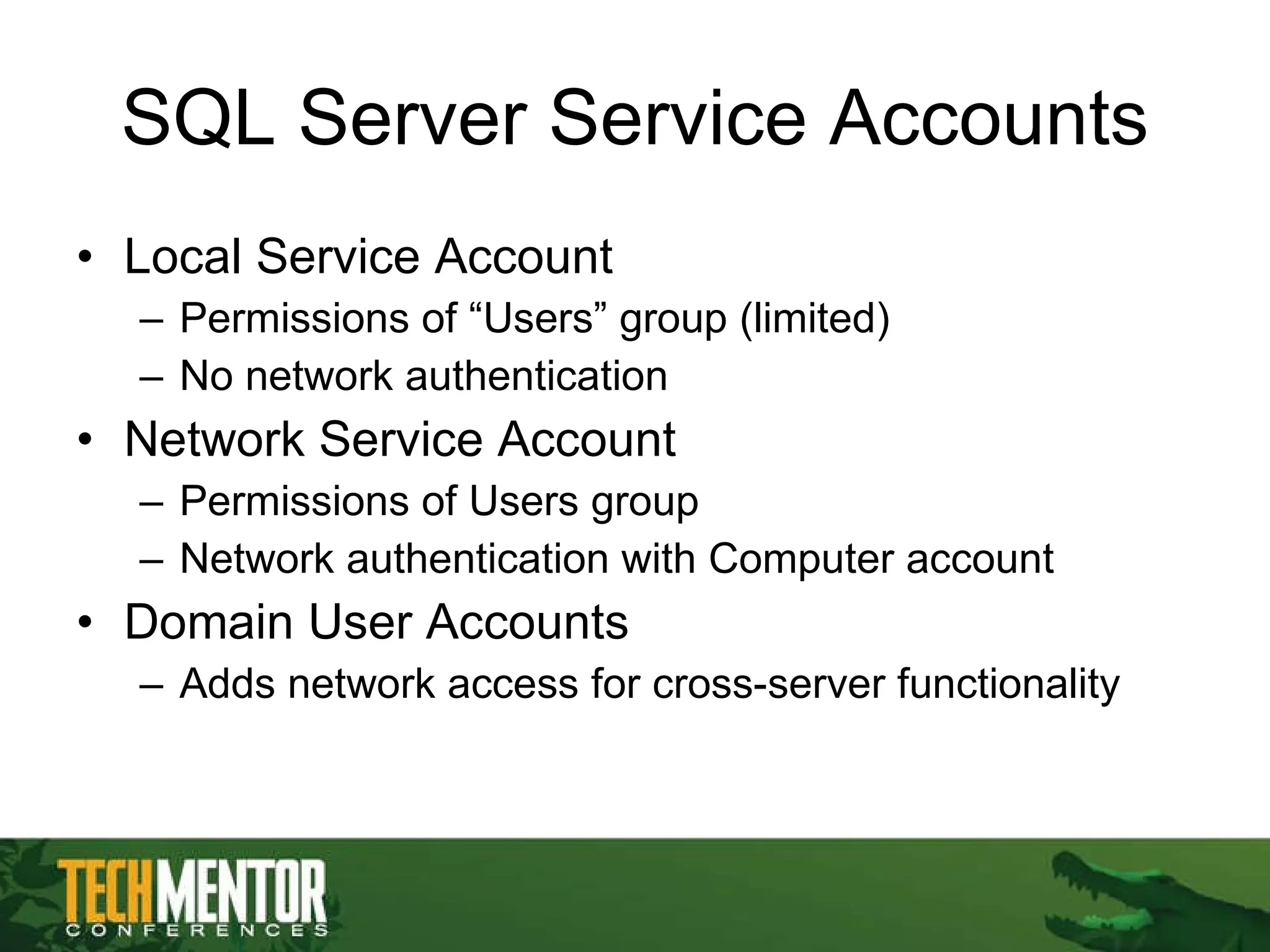 SQL Server Service Accounts Local Service Account Permissions of “Users” group (limited) No network authentication Network Service Account Permissions of Users group Network authentication with Computer account Domain User Accounts Adds network access for cross-server functionality 