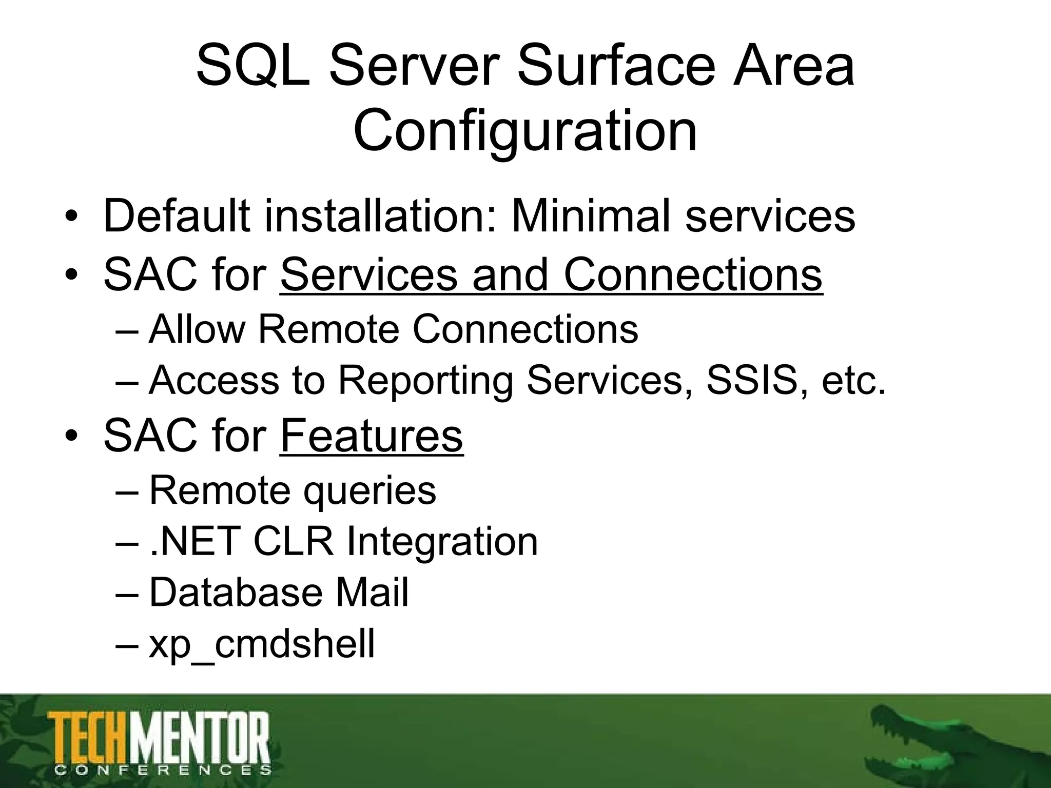 SQL Server Surface Area Configuration Default installation: Minimal services SAC for  Services and Connections Allow Remote Connections Access to Reporting Services, SSIS, etc. SAC for  Features Remote queries .NET CLR Integration Database Mail xp_cmdshell 