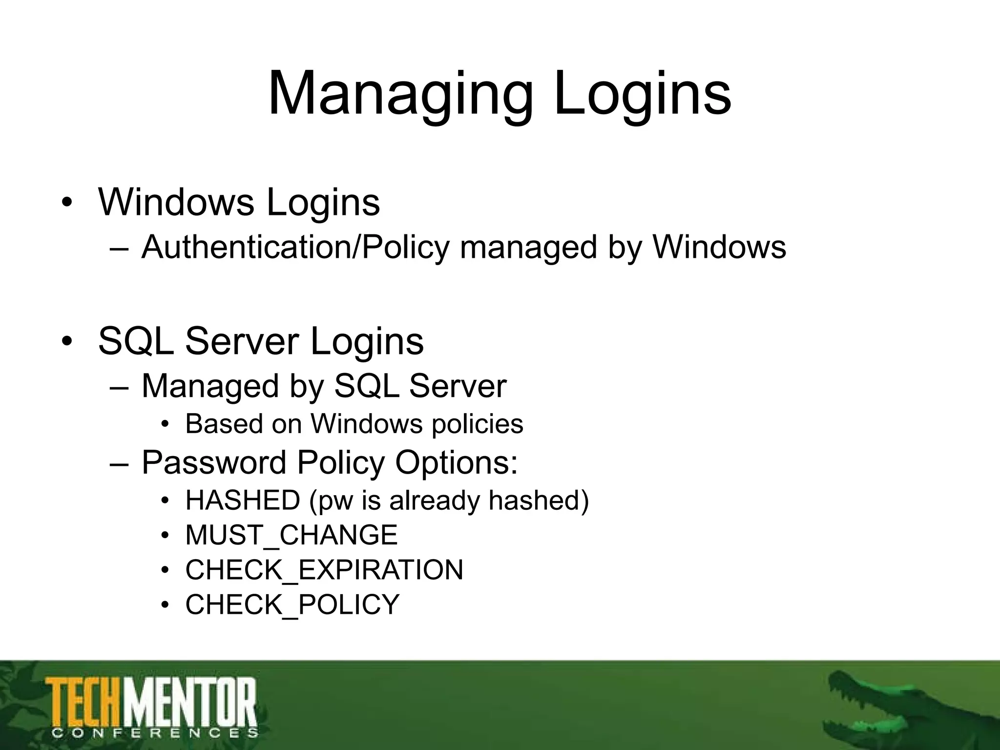 Managing Logins Windows Logins Authentication/Policy managed by Windows SQL Server Logins Managed by SQL Server Based on Windows policies Password Policy Options: HASHED (pw is already hashed) MUST_CHANGE CHECK_EXPIRATION CHECK_POLICY 