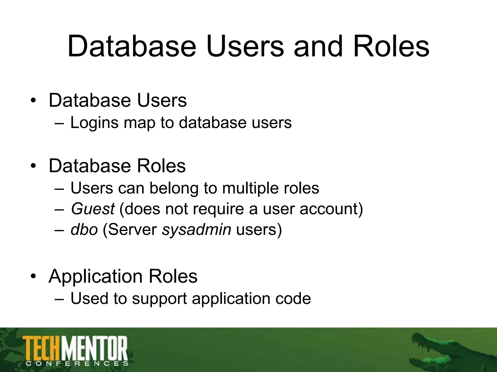Database Users and Roles Database Users Logins map to database users Database Roles Users can belong to multiple roles Guest  (does not require a user account) dbo  (Server  sysadmin  users) Application Roles Used to support application code 