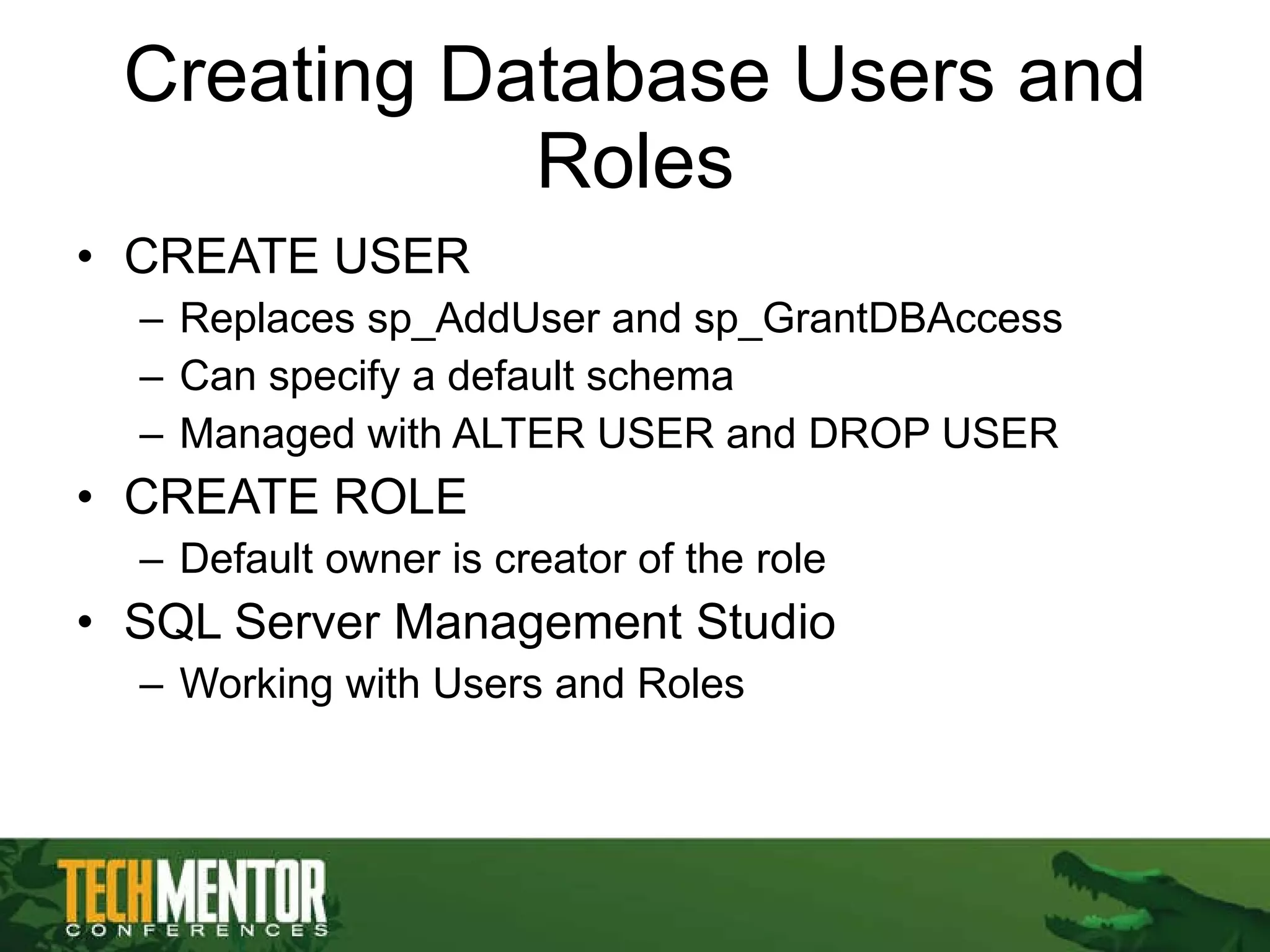 Creating Database Users and Roles CREATE USER Replaces sp_AddUser and sp_GrantDBAccess Can specify a default schema Managed with ALTER USER and DROP USER CREATE ROLE Default owner is creator of the role SQL Server Management Studio Working with Users and Roles 