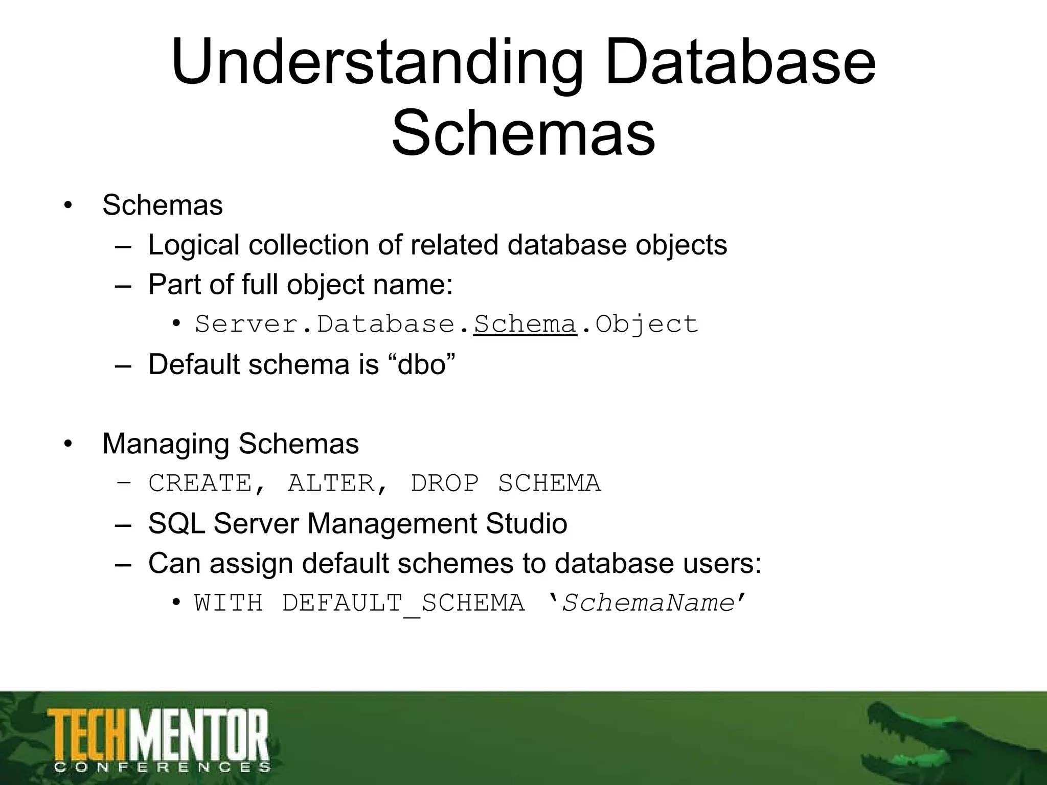 Understanding Database Schemas Schemas Logical collection of related database objects Part of full object name: Server.Database. Schema .Object Default schema is “dbo” Managing Schemas CREATE, ALTER, DROP SCHEMA SQL Server Management Studio Can assign default schemes to database users: WITH DEFAULT_SCHEMA ‘ SchemaName ’ 