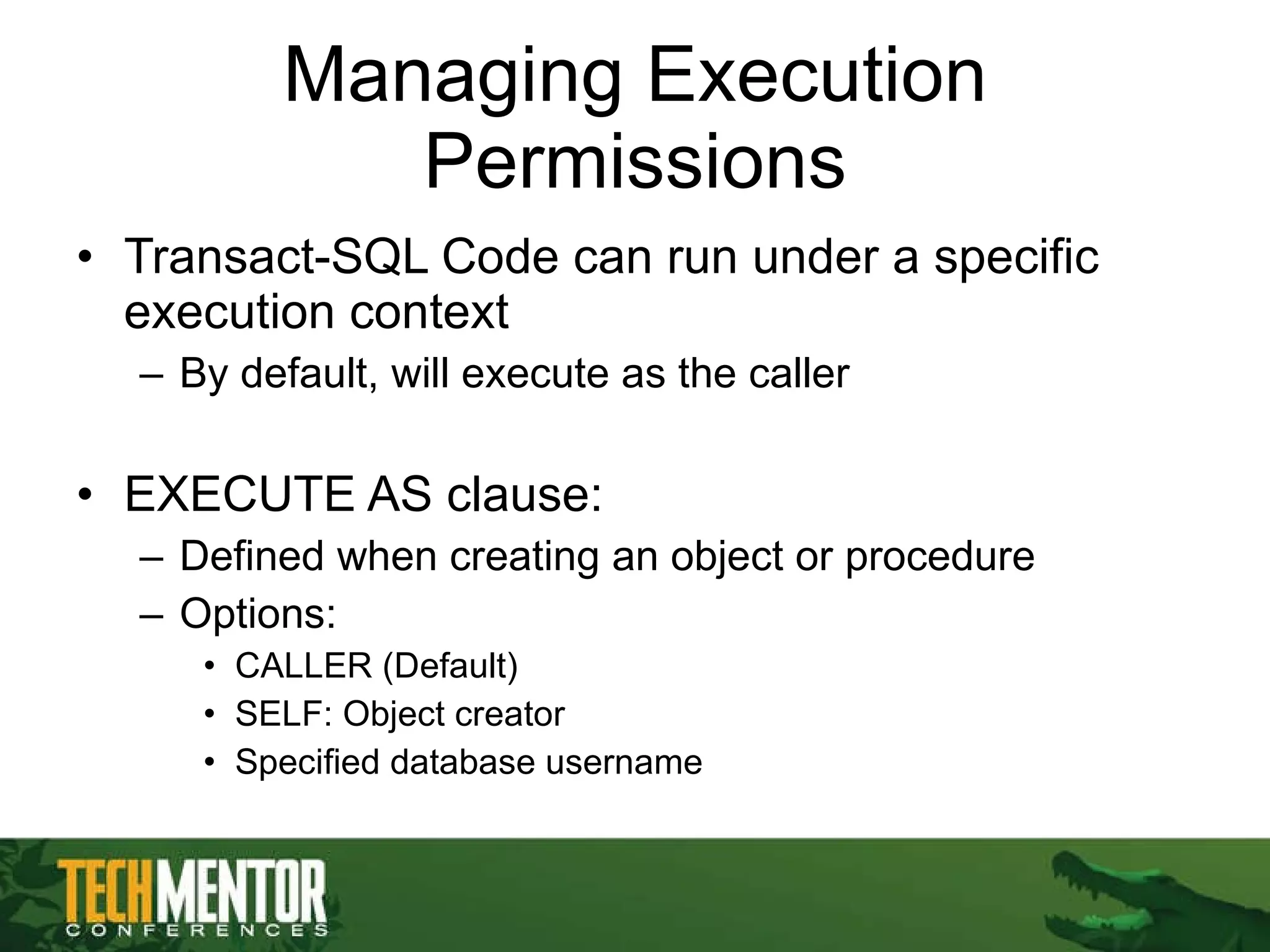 Managing Execution Permissions Transact-SQL Code can run under a specific execution context By default, will execute as the caller EXECUTE AS clause: Defined when creating an object or procedure Options: CALLER (Default) SELF: Object creator Specified database username 