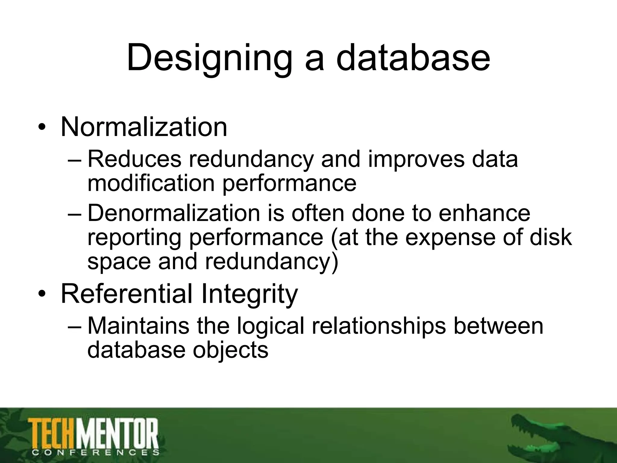 Designing a database Normalization Reduces redundancy and improves data modification performance Denormalization is often done to enhance reporting performance (at the expense of disk space and redundancy) Referential Integrity Maintains the logical relationships between database objects 