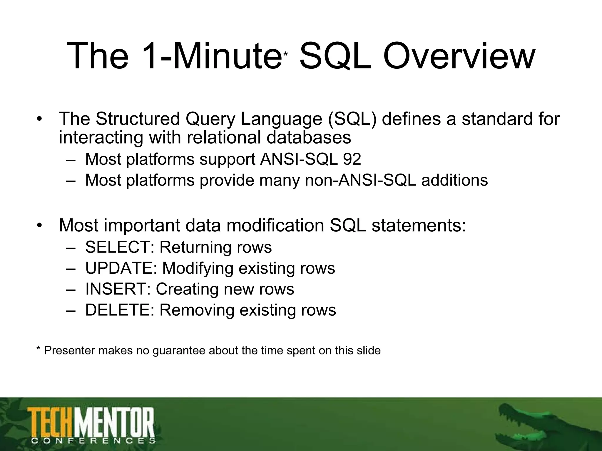 The 1-Minute *  SQL Overview The Structured Query Language (SQL) defines a standard for interacting with relational databases Most platforms support ANSI-SQL 92 Most platforms provide many non-ANSI-SQL additions Most important data modification SQL statements: SELECT: Returning rows UPDATE: Modifying existing rows INSERT: Creating new rows DELETE: Removing existing rows * Presenter makes no guarantee about the time spent on this slide 