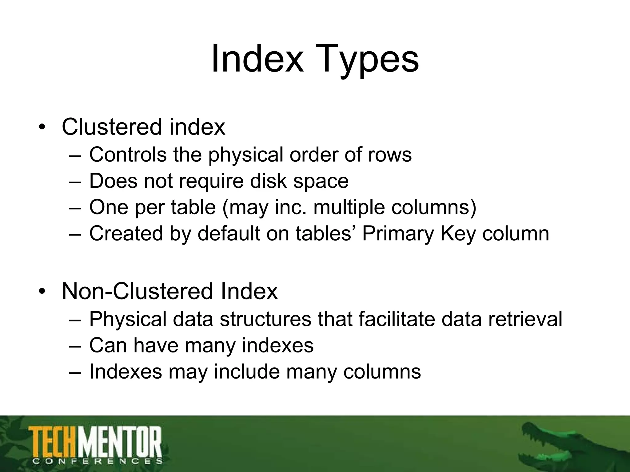 Index Types Clustered index Controls the physical order of rows Does not require disk space One per table (may inc. multiple columns) Created by default on tables’ Primary Key column Non-Clustered Index Physical data structures that facilitate data retrieval Can have many indexes  Indexes may include many columns 