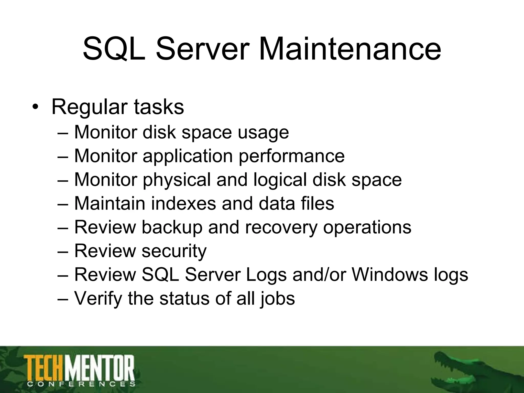 SQL Server Maintenance Regular tasks Monitor disk space usage Monitor application performance Monitor physical and logical disk space Maintain indexes and data files Review backup and recovery operations Review security Review SQL Server Logs and/or Windows logs Verify the status of all jobs 