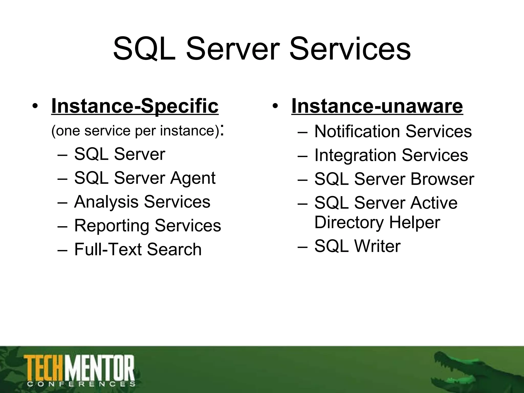 SQL Server Services Instance-Specific   (one service per instance) : SQL Server SQL Server Agent Analysis Services Reporting Services Full-Text Search Instance-unaware Notification Services Integration Services SQL Server Browser SQL Server Active Directory Helper SQL Writer 