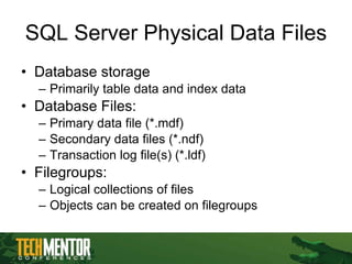 SQL Server Physical Data Files Database storage Primarily table data and index data Database Files: Primary data file (*.mdf) Secondary data files (*.ndf) Transaction log file(s) (*.ldf) Filegroups:  Logical collections of files Objects can be created on filegroups 