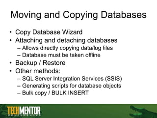 Moving and Copying Databases Copy Database Wizard Attaching and detaching databases Allows directly copying data/log files Database must be taken offline Backup / Restore Other methods: SQL Server Integration Services (SSIS) Generating scripts for database objects Bulk copy / BULK INSERT 