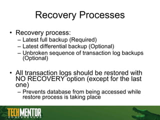 Recovery Processes Recovery process: Latest full backup (Required) Latest differential backup (Optional) Unbroken sequence of transaction log backups (Optional) All transaction logs should be restored with NO RECOVERY option (except for the last one) Prevents database from being accessed while restore process is taking place 