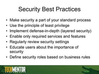 Security Best Practices Make security a part of your standard process Use the principle of least privilege Implement defense-in-depth (layered security) Enable only required services and features Regularly review security settings Educate users about the importance of security Define security roles based on business rules 