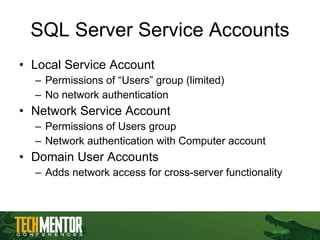 SQL Server Service Accounts Local Service Account Permissions of “Users” group (limited) No network authentication Network Service Account Permissions of Users group Network authentication with Computer account Domain User Accounts Adds network access for cross-server functionality 