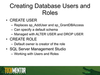 Creating Database Users and Roles CREATE USER Replaces sp_AddUser and sp_GrantDBAccess Can specify a default schema Managed with ALTER USER and DROP USER CREATE ROLE Default owner is creator of the role SQL Server Management Studio Working with Users and Roles 