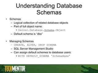 Understanding Database Schemas Schemas Logical collection of related database objects Part of full object name: Server.Database. Schema .Object Default schema is “dbo” Managing Schemas CREATE, ALTER, DROP SCHEMA SQL Server Management Studio Can assign default schemes to database users: WITH DEFAULT_SCHEMA ‘ SchemaName ’ 